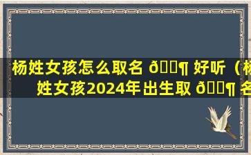 杨姓女孩怎么取名 🐶 好听（杨姓女孩2024年出生取 🐶 名）